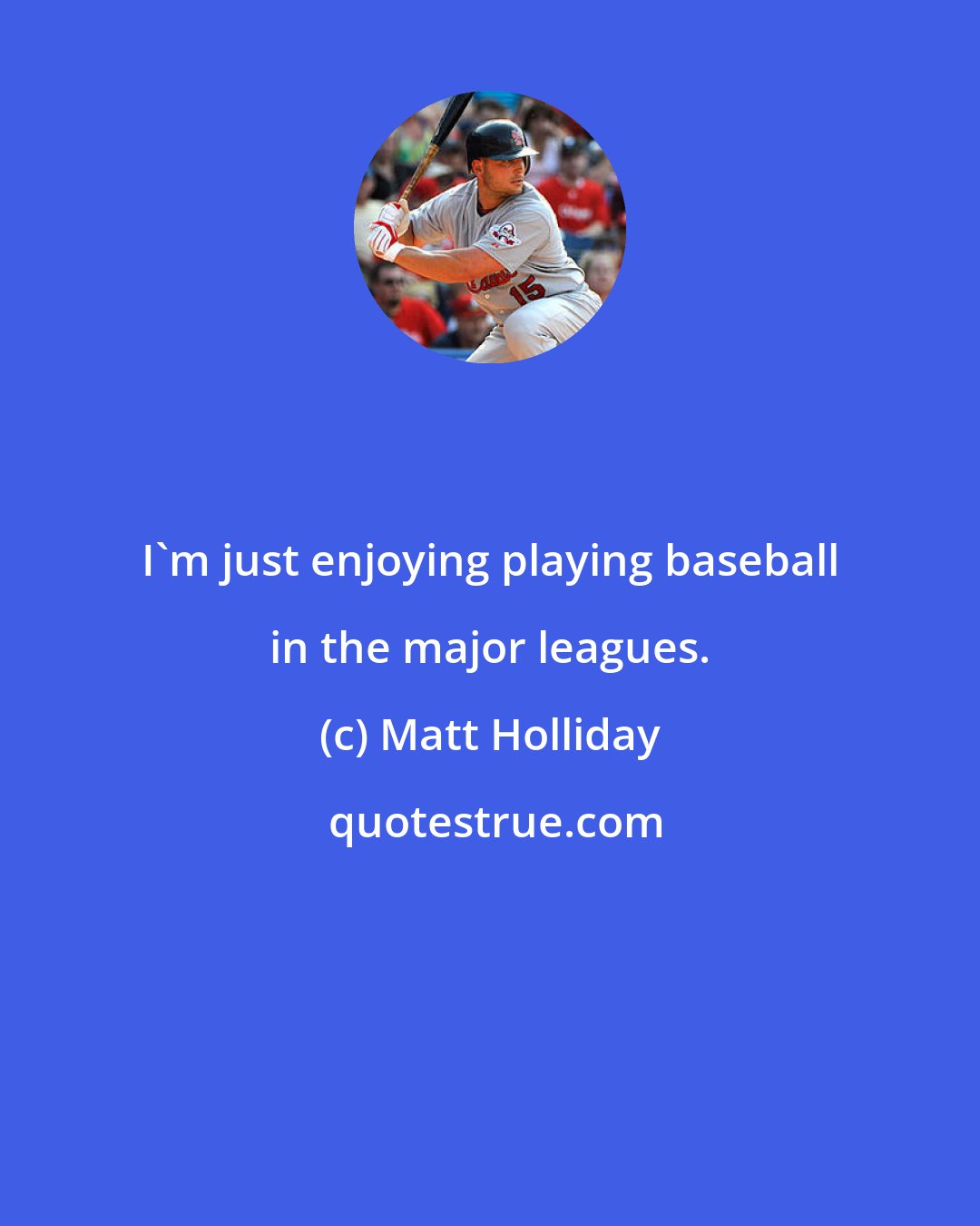 Matt Holliday: I'm just enjoying playing baseball in the major leagues.