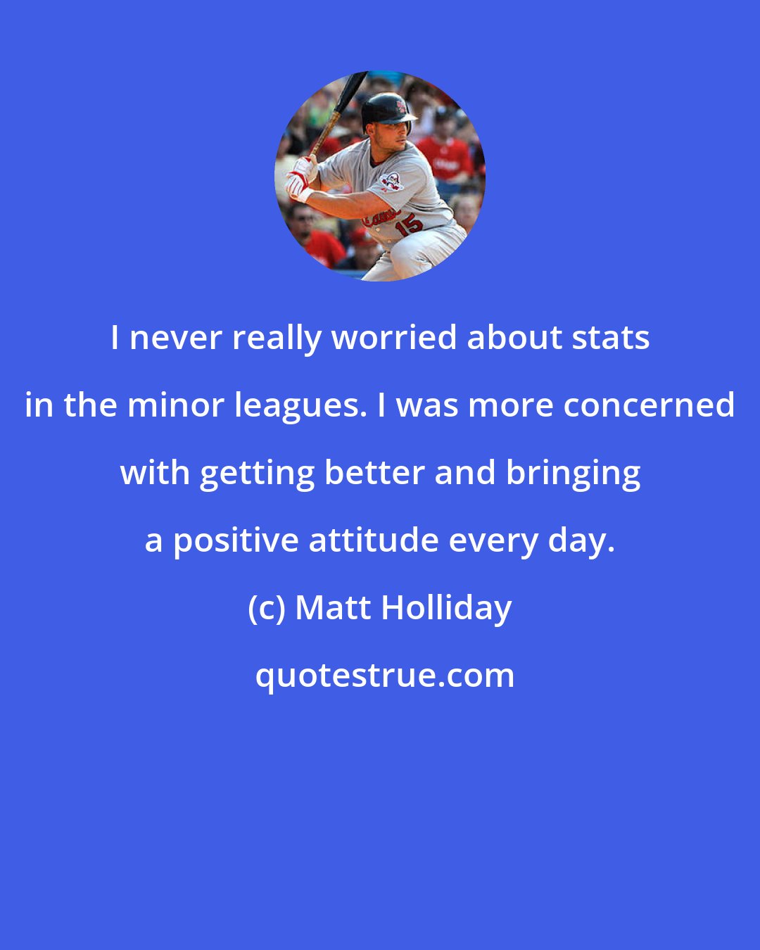 Matt Holliday: I never really worried about stats in the minor leagues. I was more concerned with getting better and bringing a positive attitude every day.