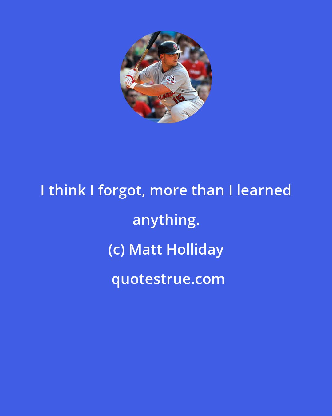 Matt Holliday: I think I forgot, more than I learned anything.