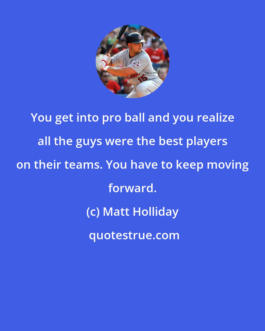 Matt Holliday: You get into pro ball and you realize all the guys were the best players on their teams. You have to keep moving forward.