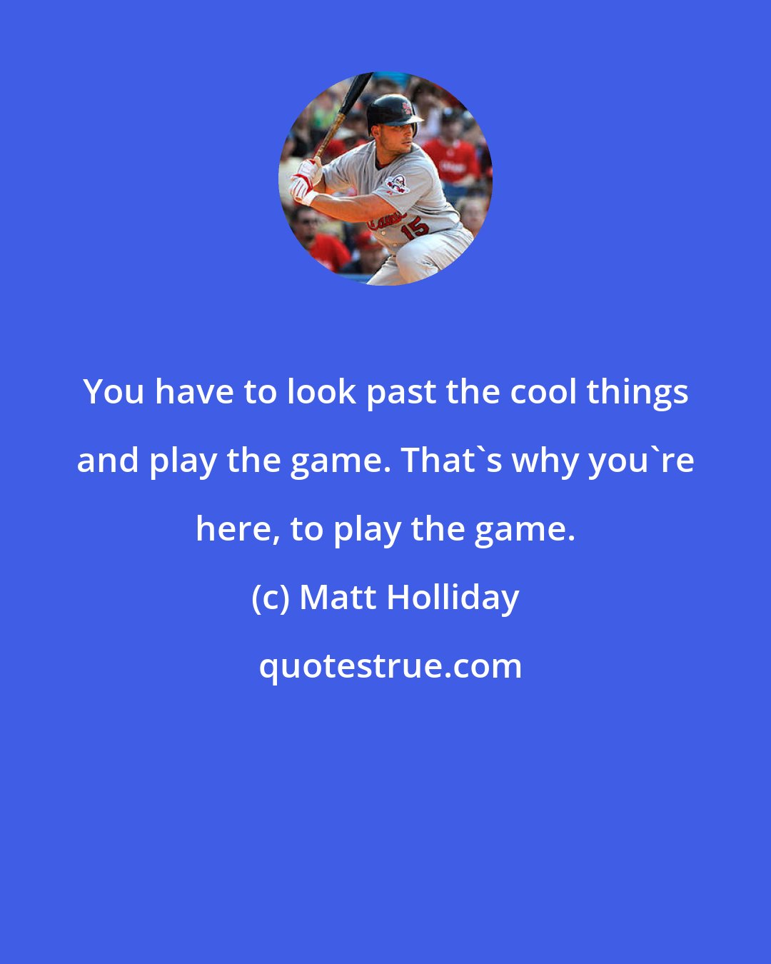 Matt Holliday: You have to look past the cool things and play the game. That's why you're here, to play the game.