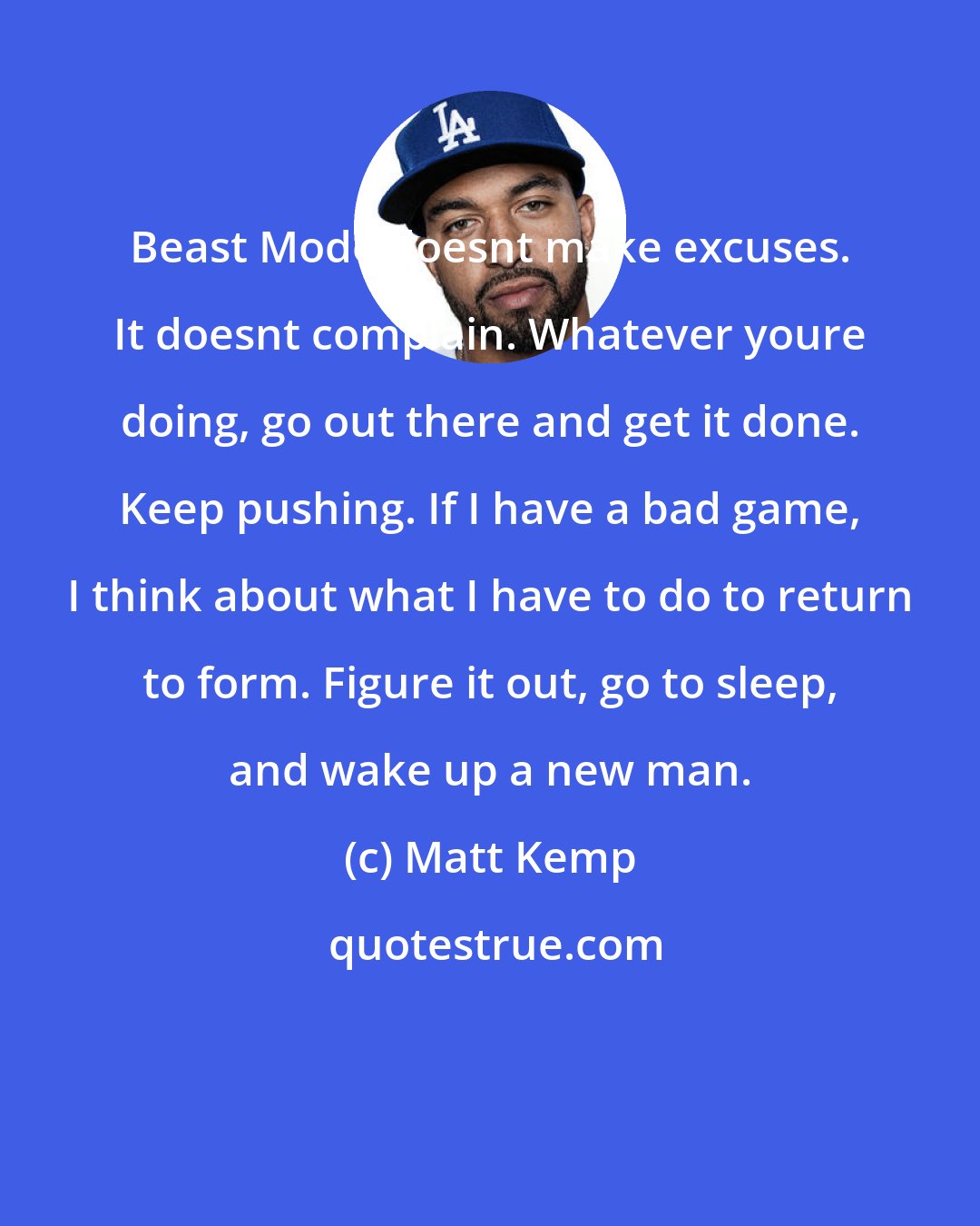 Matt Kemp: Beast Mode doesnt make excuses. It doesnt complain. Whatever youre doing, go out there and get it done. Keep pushing. If I have a bad game, I think about what I have to do to return to form. Figure it out, go to sleep, and wake up a new man.