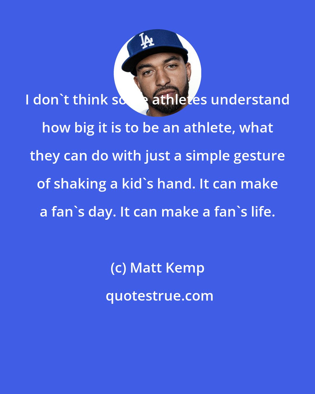 Matt Kemp: I don't think some athletes understand how big it is to be an athlete, what they can do with just a simple gesture of shaking a kid's hand. It can make a fan's day. It can make a fan's life.