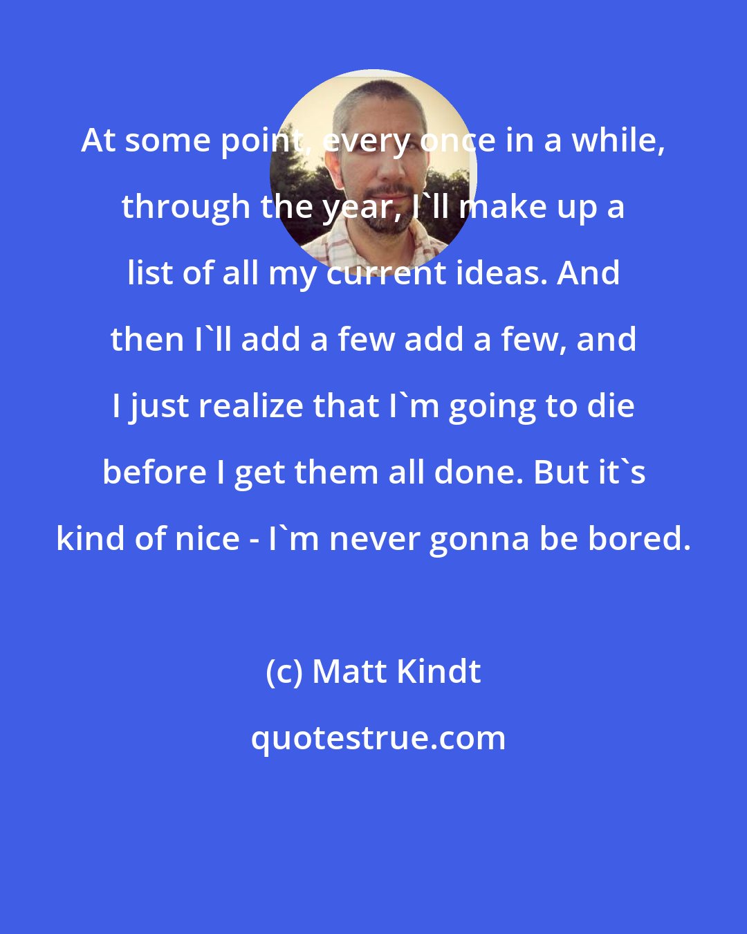 Matt Kindt: At some point, every once in a while, through the year, I'll make up a list of all my current ideas. And then I'll add a few add a few, and I just realize that I'm going to die before I get them all done. But it's kind of nice - I'm never gonna be bored.