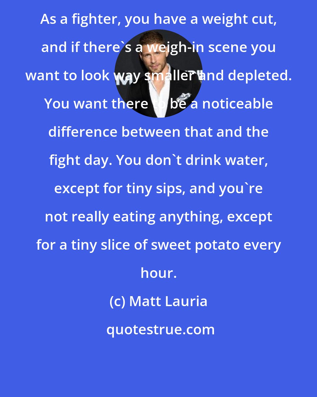 Matt Lauria: As a fighter, you have a weight cut, and if there's a weigh-in scene you want to look way smaller and depleted. You want there to be a noticeable difference between that and the fight day. You don't drink water, except for tiny sips, and you're not really eating anything, except for a tiny slice of sweet potato every hour.