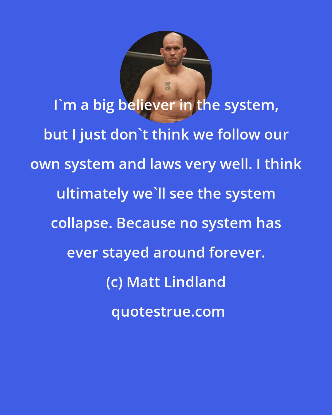 Matt Lindland: I'm a big believer in the system, but I just don't think we follow our own system and laws very well. I think ultimately we'll see the system collapse. Because no system has ever stayed around forever.