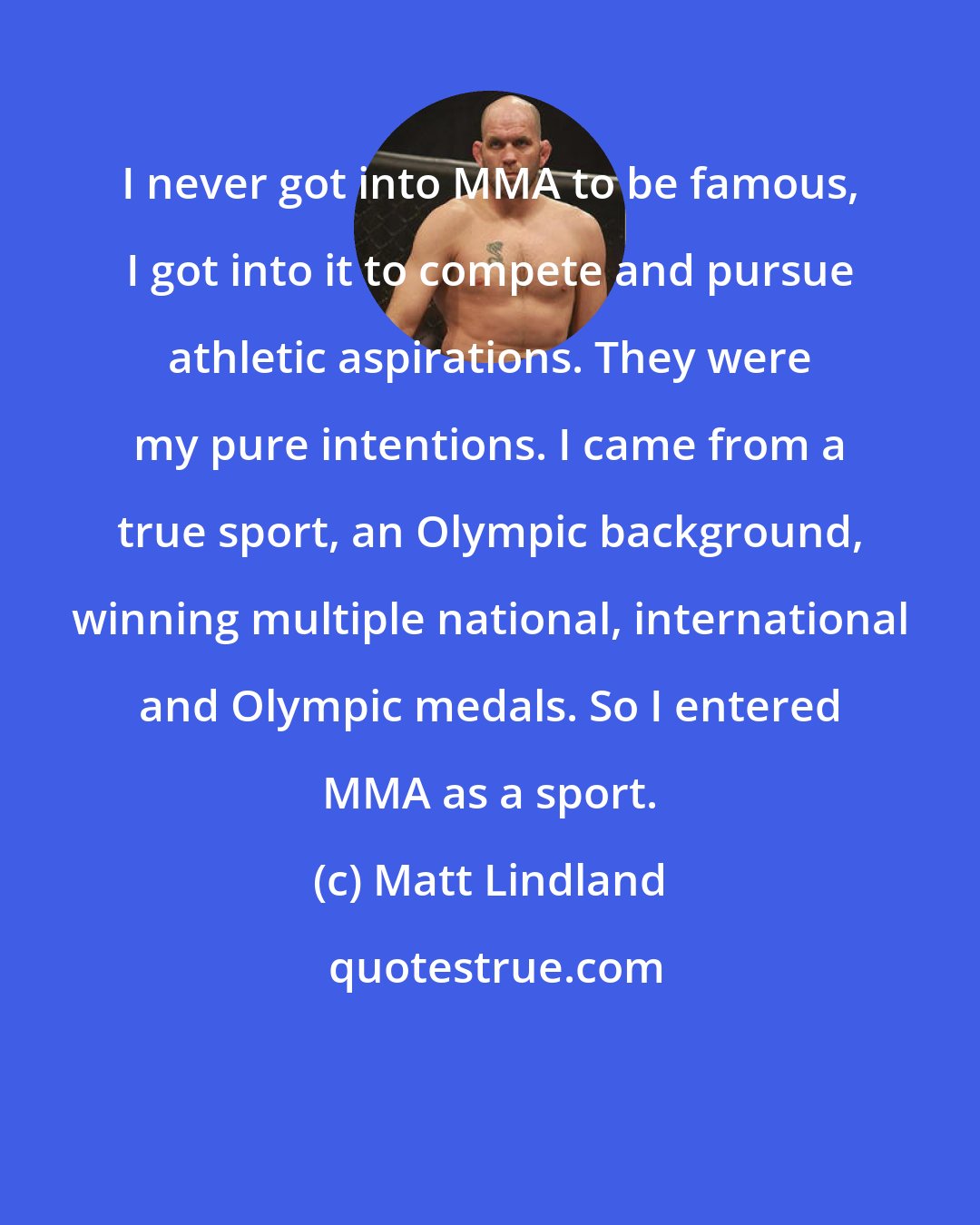 Matt Lindland: I never got into MMA to be famous, I got into it to compete and pursue athletic aspirations. They were my pure intentions. I came from a true sport, an Olympic background, winning multiple national, international and Olympic medals. So I entered MMA as a sport.