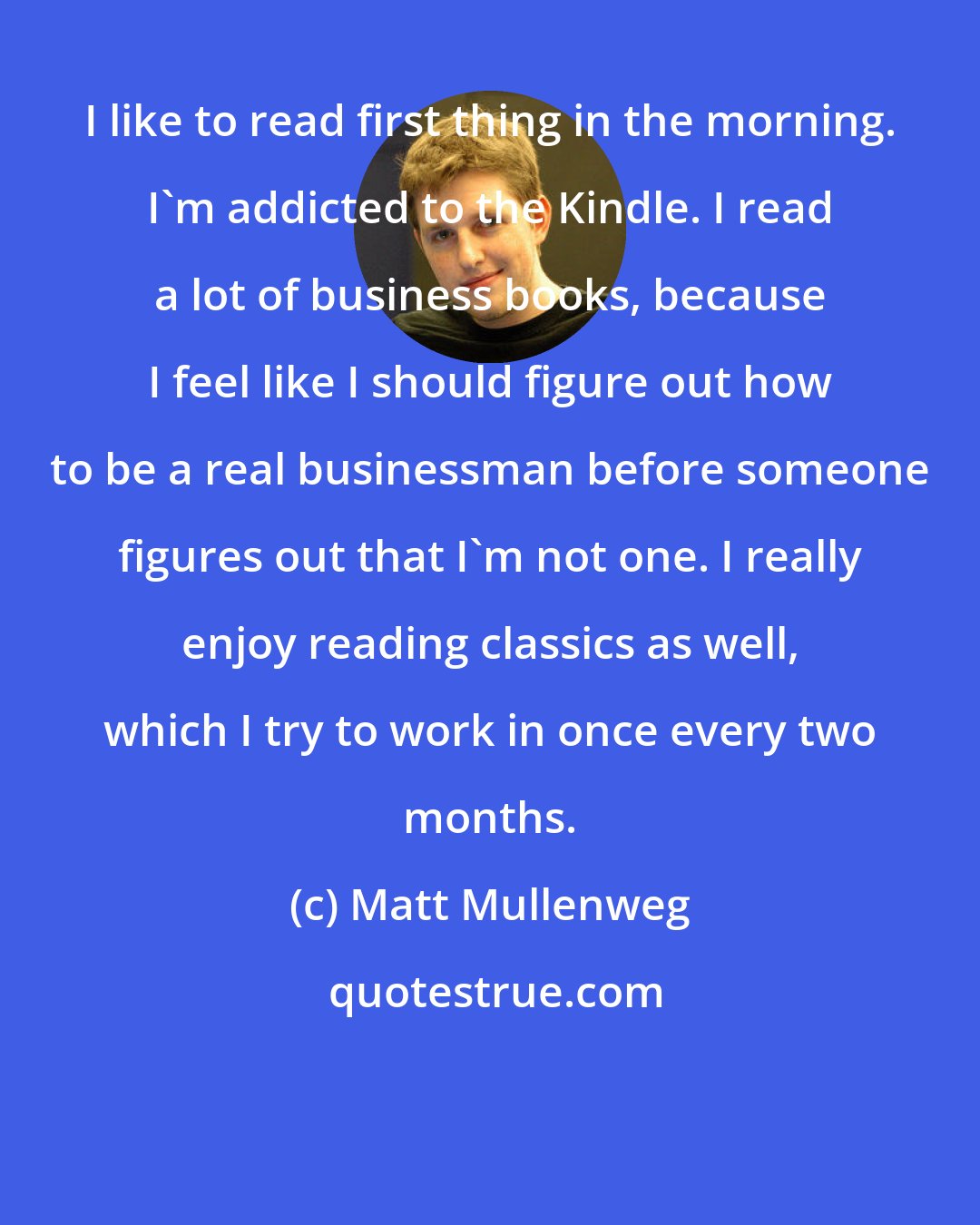 Matt Mullenweg: I like to read first thing in the morning. I'm addicted to the Kindle. I read a lot of business books, because I feel like I should figure out how to be a real businessman before someone figures out that I'm not one. I really enjoy reading classics as well, which I try to work in once every two months.