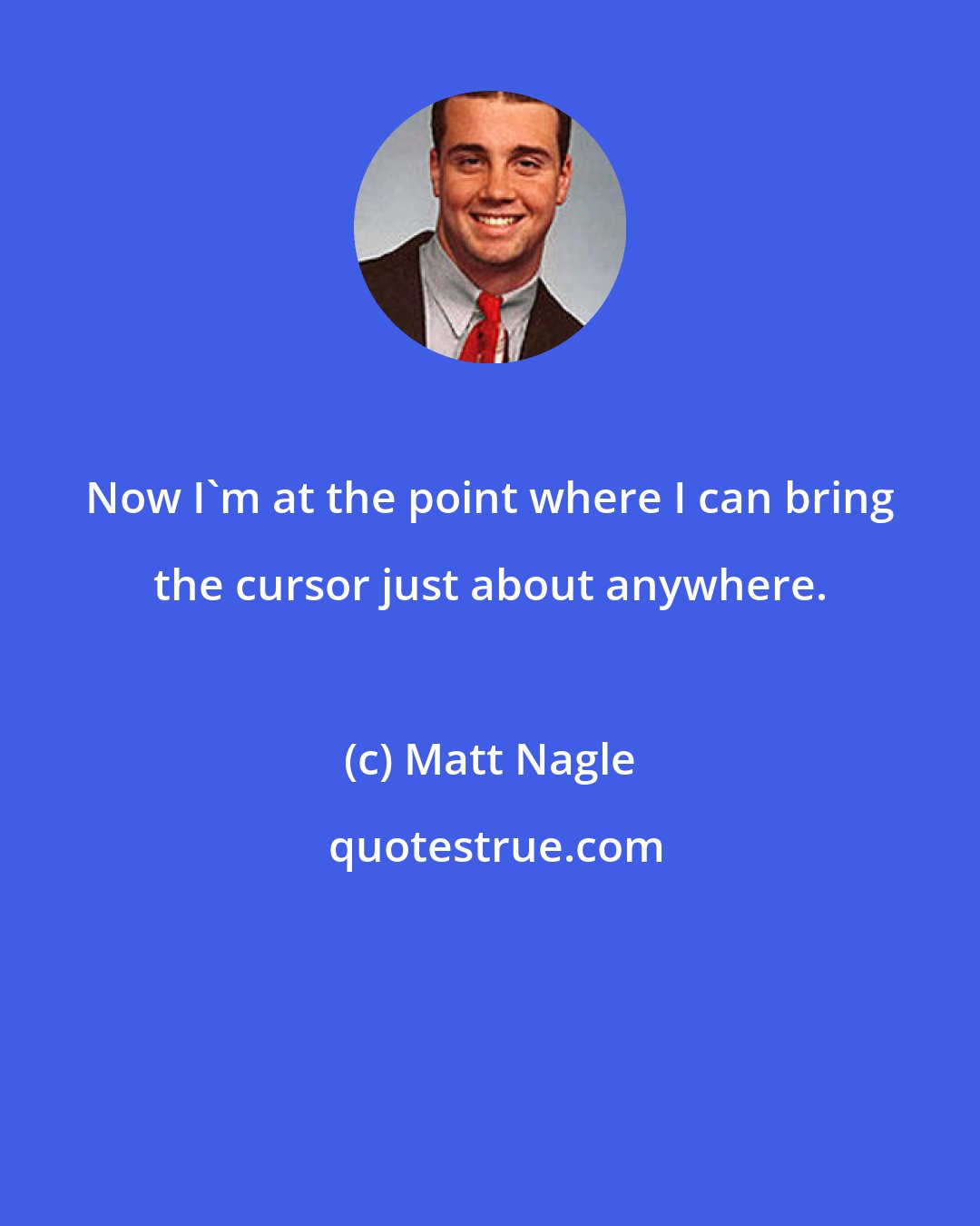 Matt Nagle: Now I'm at the point where I can bring the cursor just about anywhere.