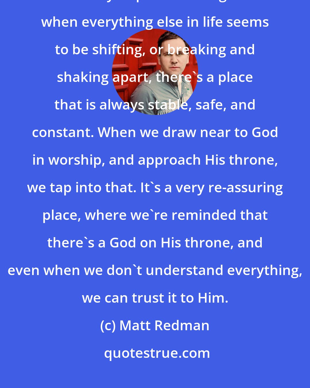 Matt Redman: I love to say that not only is the throne room of God a place of reverence, it's always a place of refuge. So when everything else in life seems to be shifting, or breaking and shaking apart, there's a place that is always stable, safe, and constant. When we draw near to God in worship, and approach His throne, we tap into that. It's a very re-assuring place, where we're reminded that there's a God on His throne, and even when we don't understand everything, we can trust it to Him.