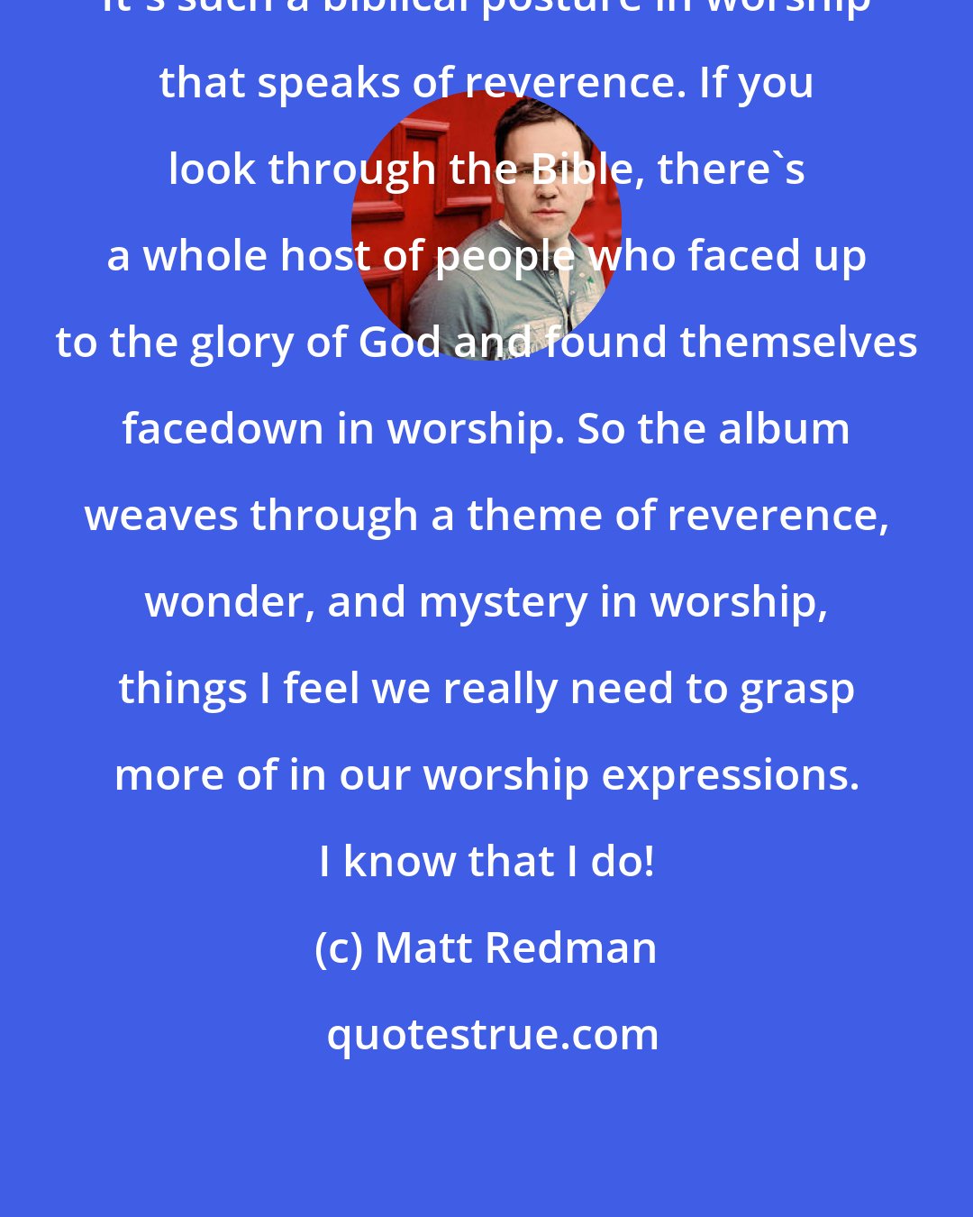 Matt Redman: It's such a biblical posture in worship that speaks of reverence. If you look through the Bible, there's a whole host of people who faced up to the glory of God and found themselves facedown in worship. So the album weaves through a theme of reverence, wonder, and mystery in worship, things I feel we really need to grasp more of in our worship expressions. I know that I do!