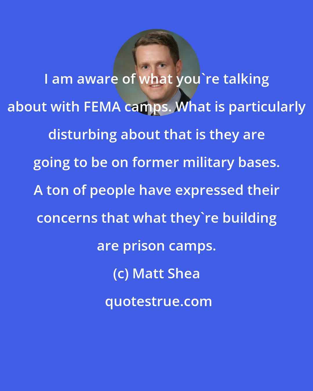 Matt Shea: I am aware of what you're talking about with FEMA camps. What is particularly disturbing about that is they are going to be on former military bases. A ton of people have expressed their concerns that what they're building are prison camps.