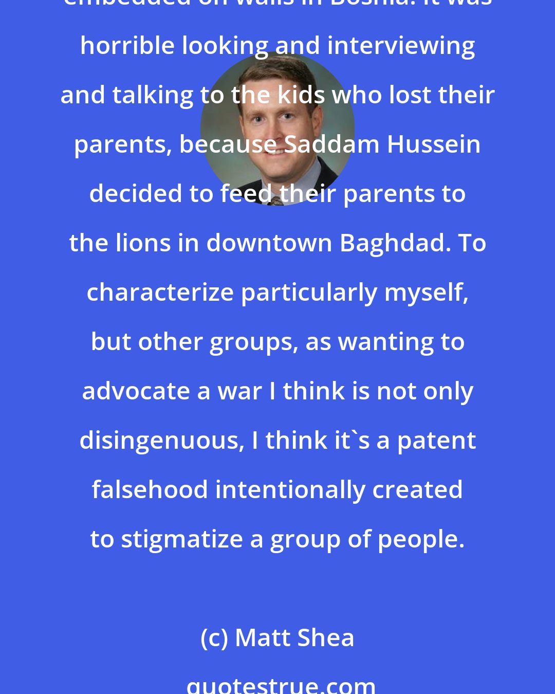 Matt Shea: No one that has ever been in combat ever wants to see war anywhere in the world. It is horrible. It's horrible looking at the pock-marked walls. It's horrible looking at the flesh embedded on walls in Bosnia. It was horrible looking and interviewing and talking to the kids who lost their parents, because Saddam Hussein decided to feed their parents to the lions in downtown Baghdad. To characterize particularly myself, but other groups, as wanting to advocate a war I think is not only disingenuous, I think it's a patent falsehood intentionally created to stigmatize a group of people.