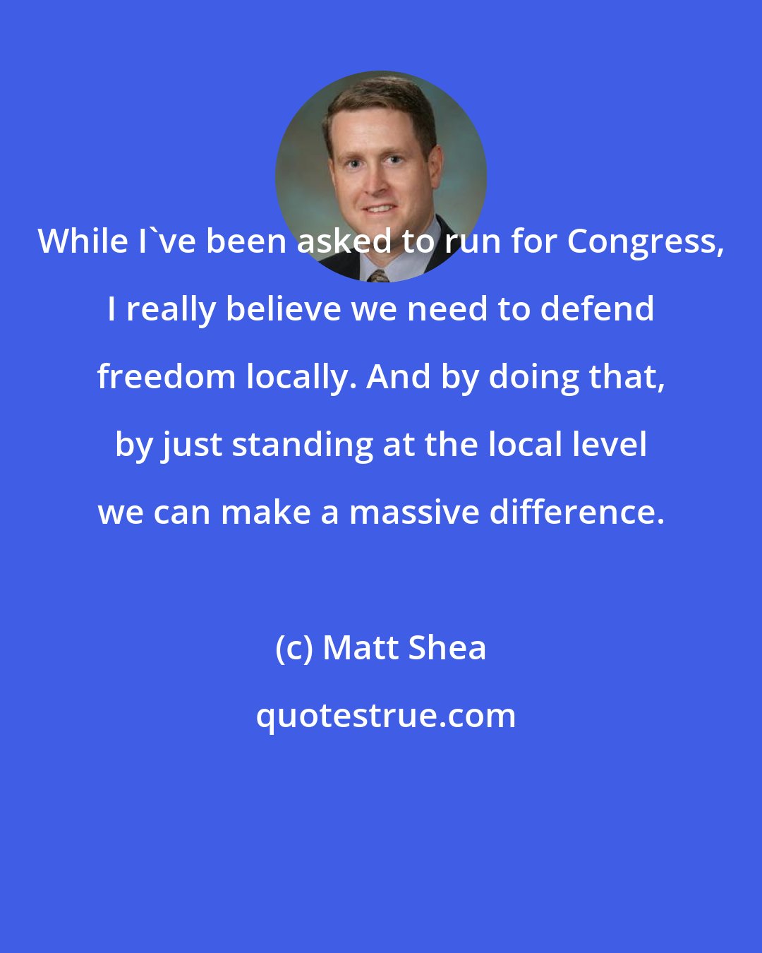 Matt Shea: While I've been asked to run for Congress, I really believe we need to defend freedom locally. And by doing that, by just standing at the local level we can make a massive difference.