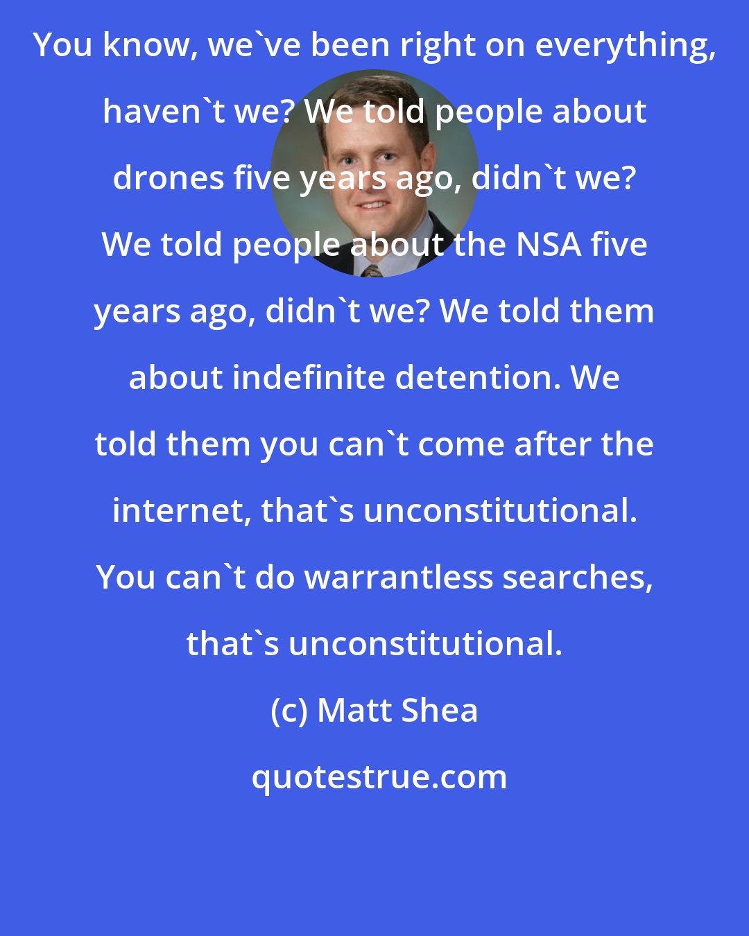 Matt Shea: You know, we've been right on everything, haven't we? We told people about drones five years ago, didn't we? We told people about the NSA five years ago, didn't we? We told them about indefinite detention. We told them you can't come after the internet, that's unconstitutional. You can't do warrantless searches, that's unconstitutional.