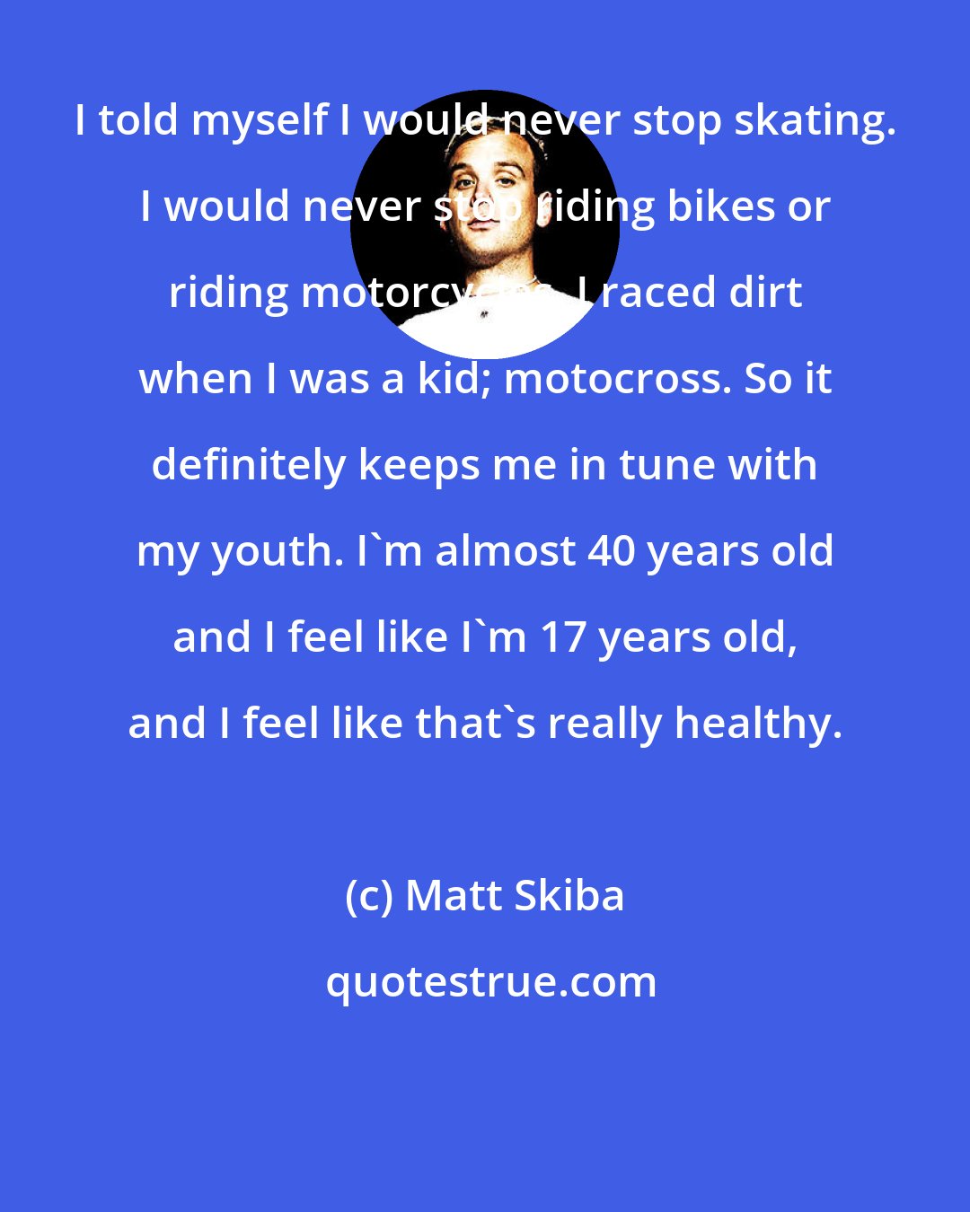 Matt Skiba: I told myself I would never stop skating. I would never stop riding bikes or riding motorcycles. I raced dirt when I was a kid; motocross. So it definitely keeps me in tune with my youth. I'm almost 40 years old and I feel like I'm 17 years old, and I feel like that's really healthy.