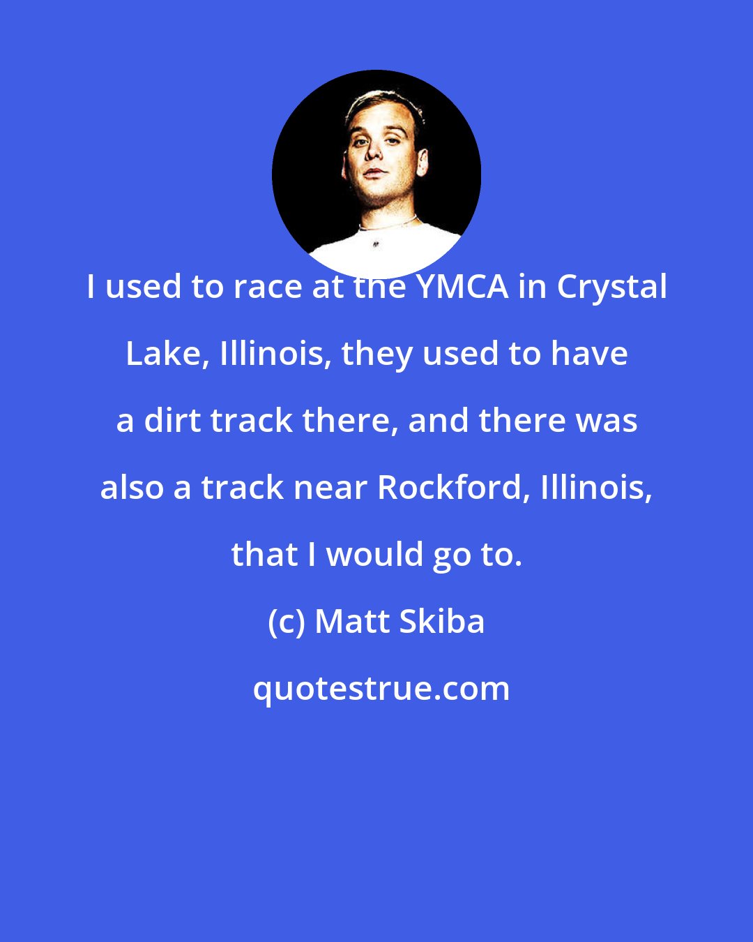 Matt Skiba: I used to race at the YMCA in Crystal Lake, Illinois, they used to have a dirt track there, and there was also a track near Rockford, Illinois, that I would go to.