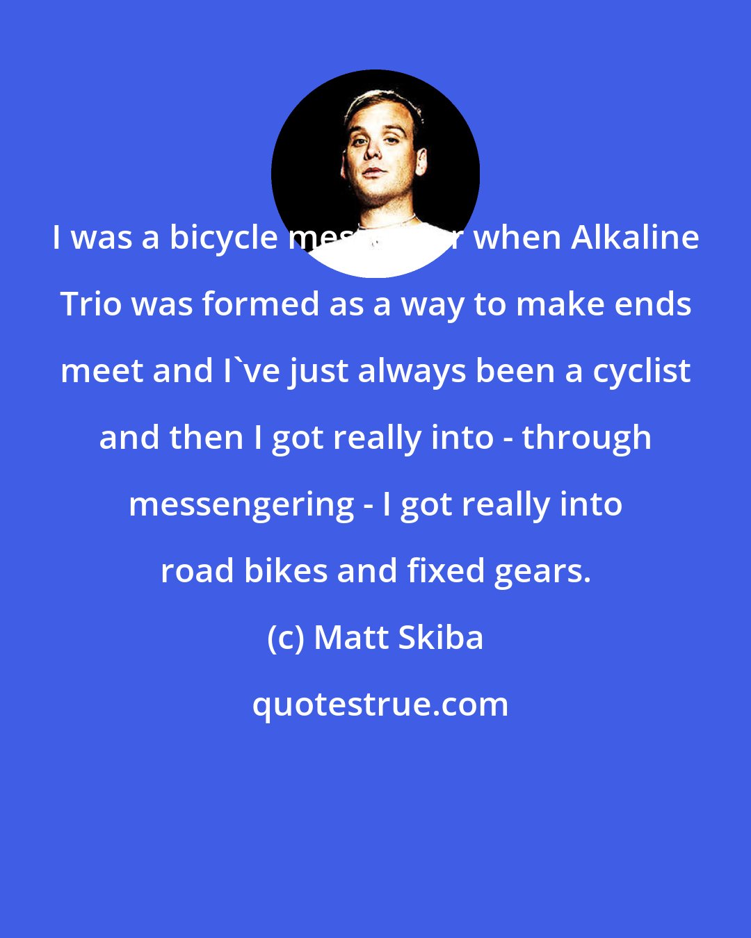 Matt Skiba: I was a bicycle messenger when Alkaline Trio was formed as a way to make ends meet and I've just always been a cyclist and then I got really into - through messengering - I got really into road bikes and fixed gears.
