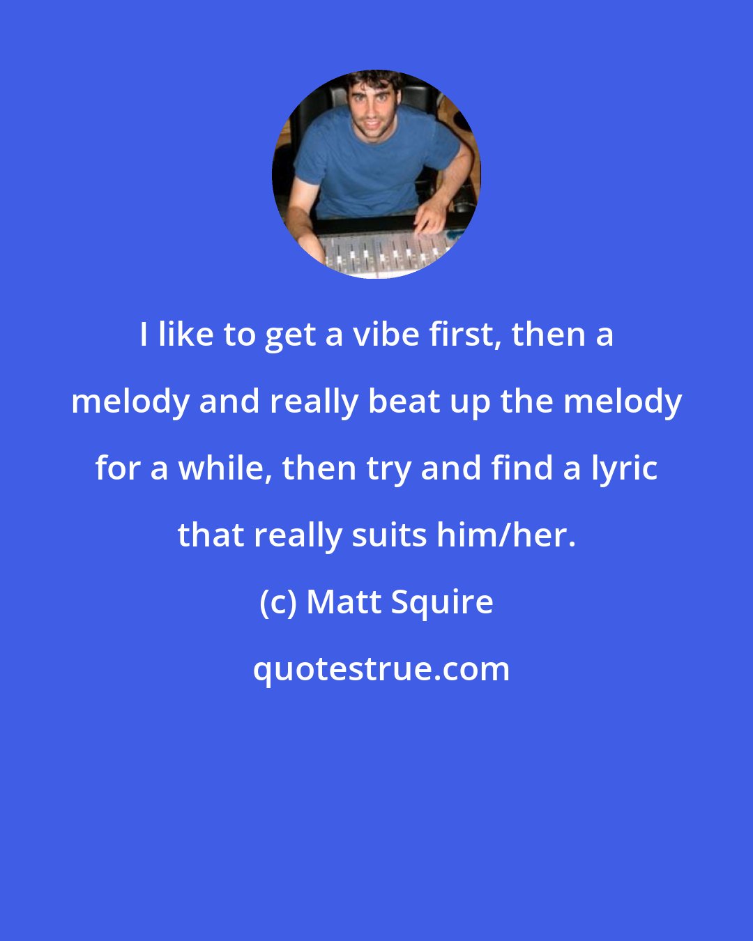 Matt Squire: I like to get a vibe first, then a melody and really beat up the melody for a while, then try and find a lyric that really suits him/her.