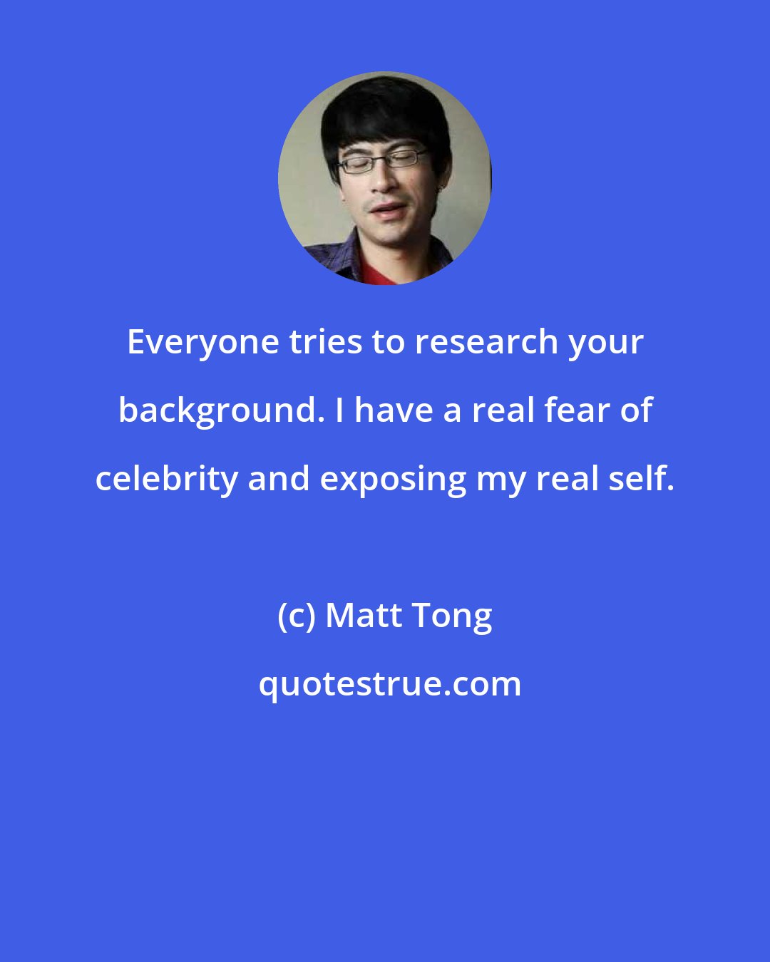 Matt Tong: Everyone tries to research your background. I have a real fear of celebrity and exposing my real self.