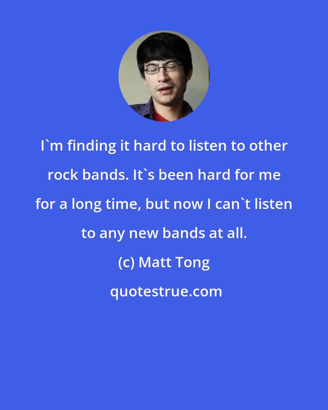 Matt Tong: I'm finding it hard to listen to other rock bands. It's been hard for me for a long time, but now I can't listen to any new bands at all.