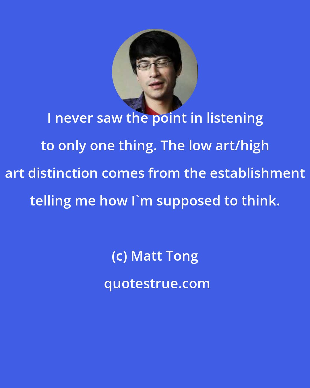 Matt Tong: I never saw the point in listening to only one thing. The low art/high art distinction comes from the establishment telling me how I'm supposed to think.