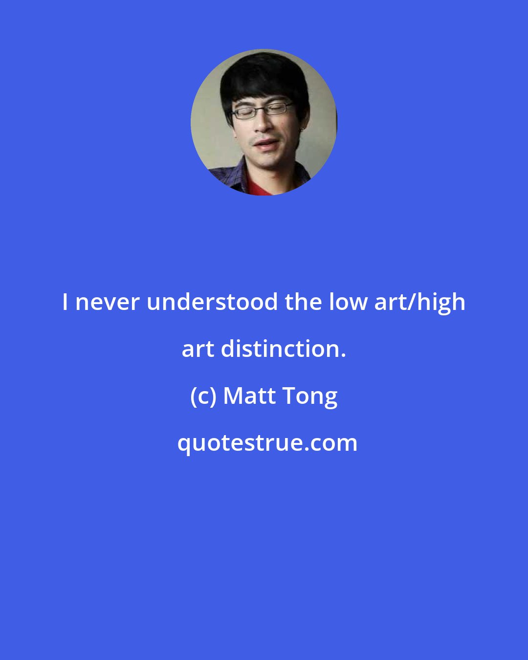 Matt Tong: I never understood the low art/high art distinction.