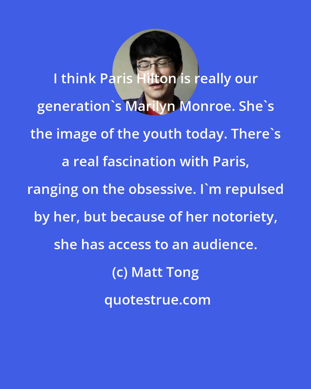 Matt Tong: I think Paris Hilton is really our generation's Marilyn Monroe. She's the image of the youth today. There's a real fascination with Paris, ranging on the obsessive. I'm repulsed by her, but because of her notoriety, she has access to an audience.