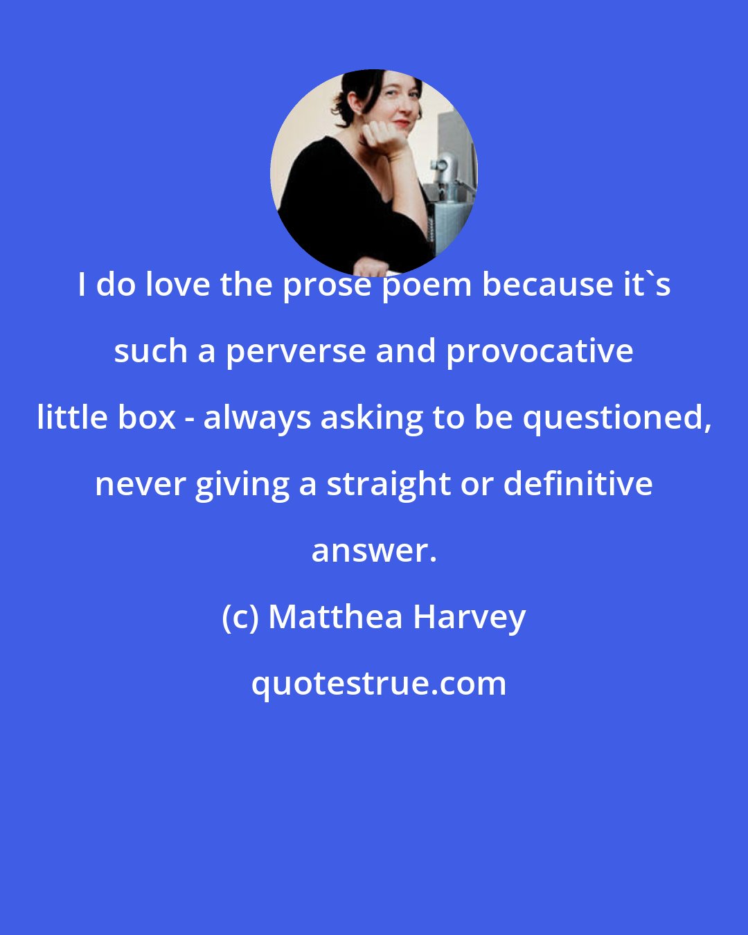 Matthea Harvey: I do love the prose poem because it's such a perverse and provocative little box - always asking to be questioned, never giving a straight or definitive answer.