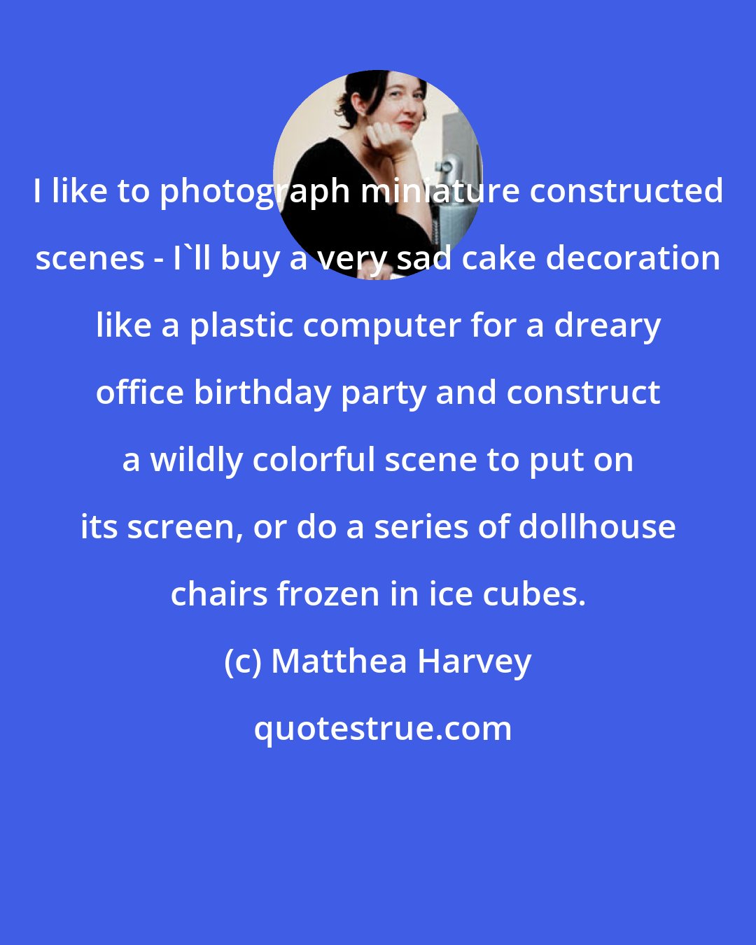 Matthea Harvey: I like to photograph miniature constructed scenes - I'll buy a very sad cake decoration like a plastic computer for a dreary office birthday party and construct a wildly colorful scene to put on its screen, or do a series of dollhouse chairs frozen in ice cubes.