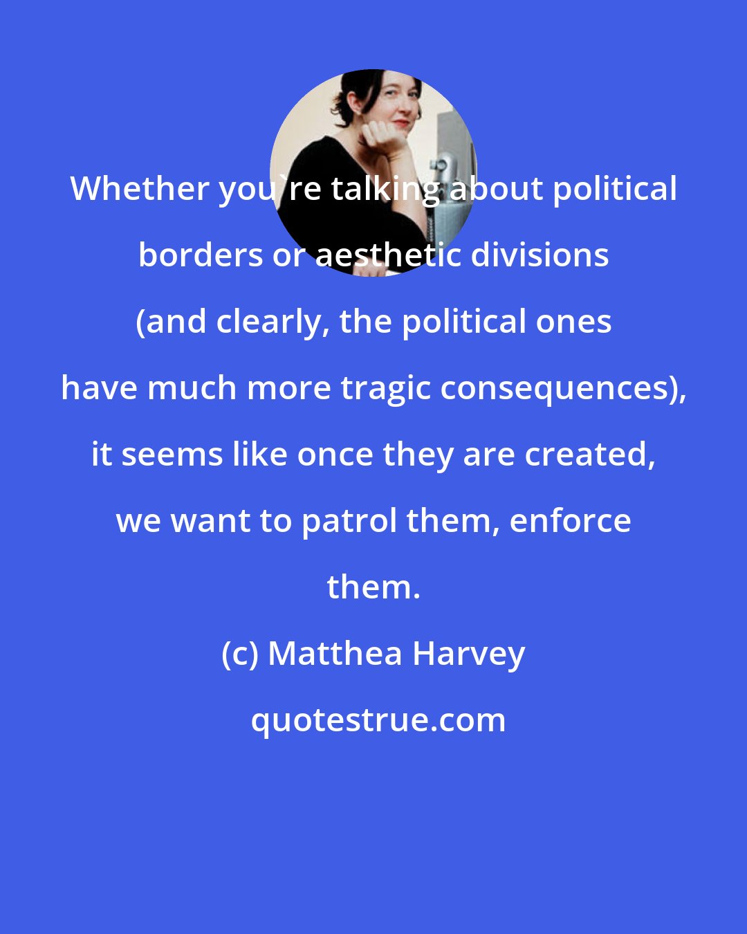 Matthea Harvey: Whether you're talking about political borders or aesthetic divisions (and clearly, the political ones have much more tragic consequences), it seems like once they are created, we want to patrol them, enforce them.