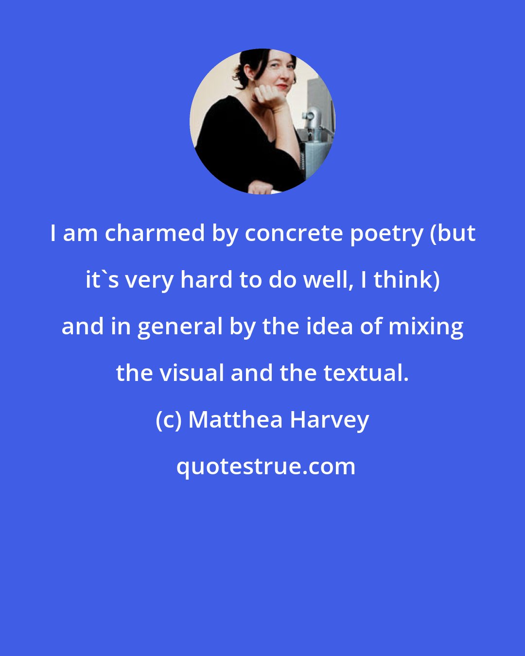 Matthea Harvey: I am charmed by concrete poetry (but it's very hard to do well, I think) and in general by the idea of mixing the visual and the textual.