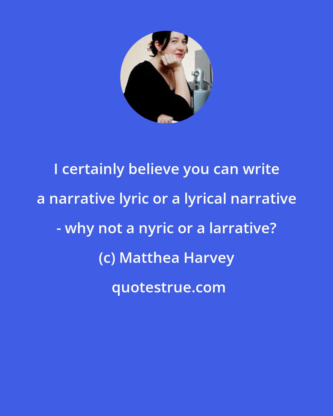 Matthea Harvey: I certainly believe you can write a narrative lyric or a lyrical narrative - why not a nyric or a larrative?