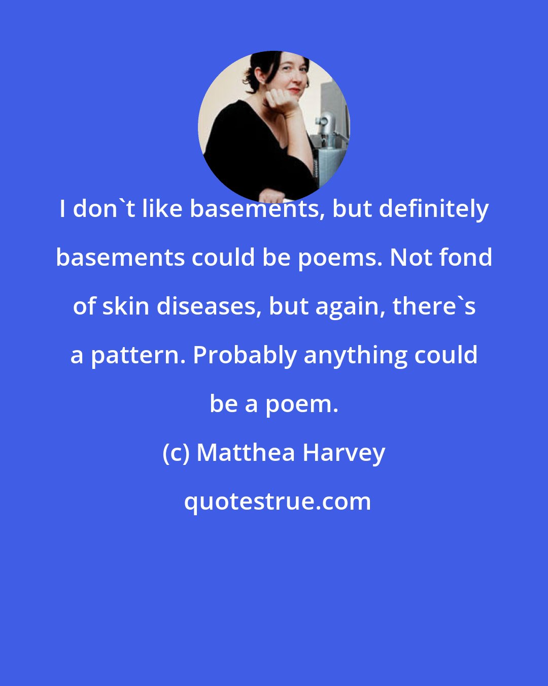 Matthea Harvey: I don't like basements, but definitely basements could be poems. Not fond of skin diseases, but again, there's a pattern. Probably anything could be a poem.