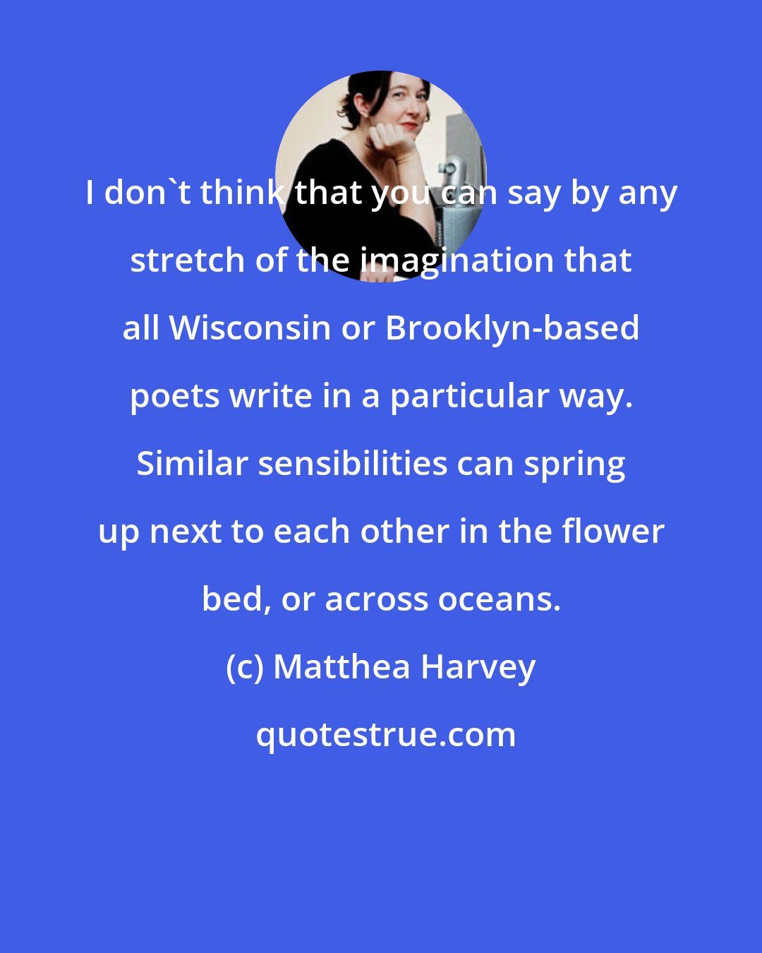 Matthea Harvey: I don't think that you can say by any stretch of the imagination that all Wisconsin or Brooklyn-based poets write in a particular way. Similar sensibilities can spring up next to each other in the flower bed, or across oceans.