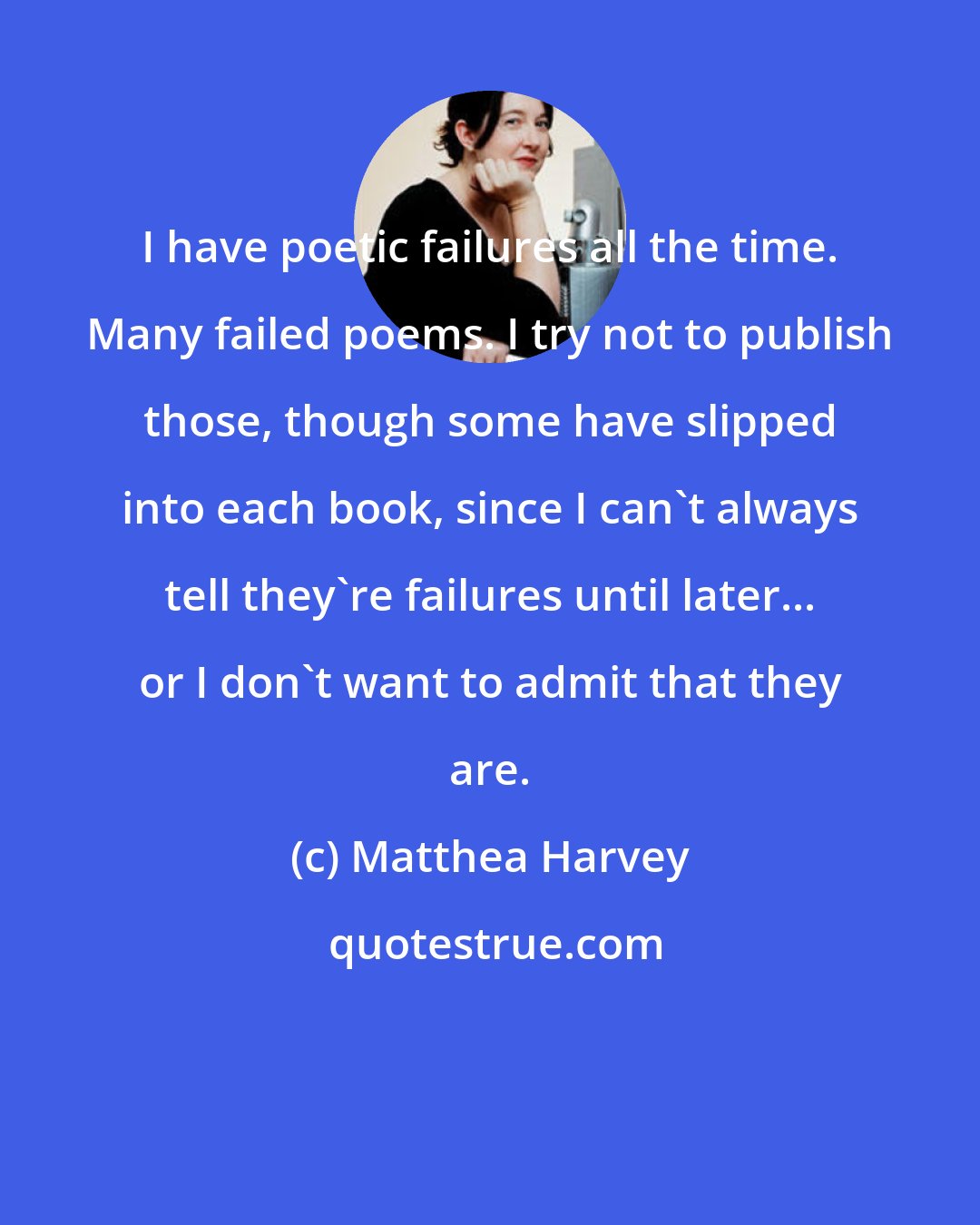 Matthea Harvey: I have poetic failures all the time. Many failed poems. I try not to publish those, though some have slipped into each book, since I can't always tell they're failures until later... or I don't want to admit that they are.