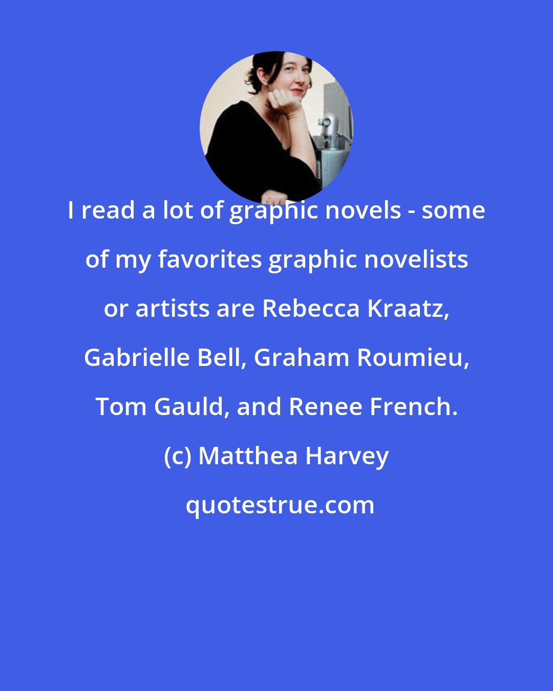 Matthea Harvey: I read a lot of graphic novels - some of my favorites graphic novelists or artists are Rebecca Kraatz, Gabrielle Bell, Graham Roumieu, Tom Gauld, and Renee French.