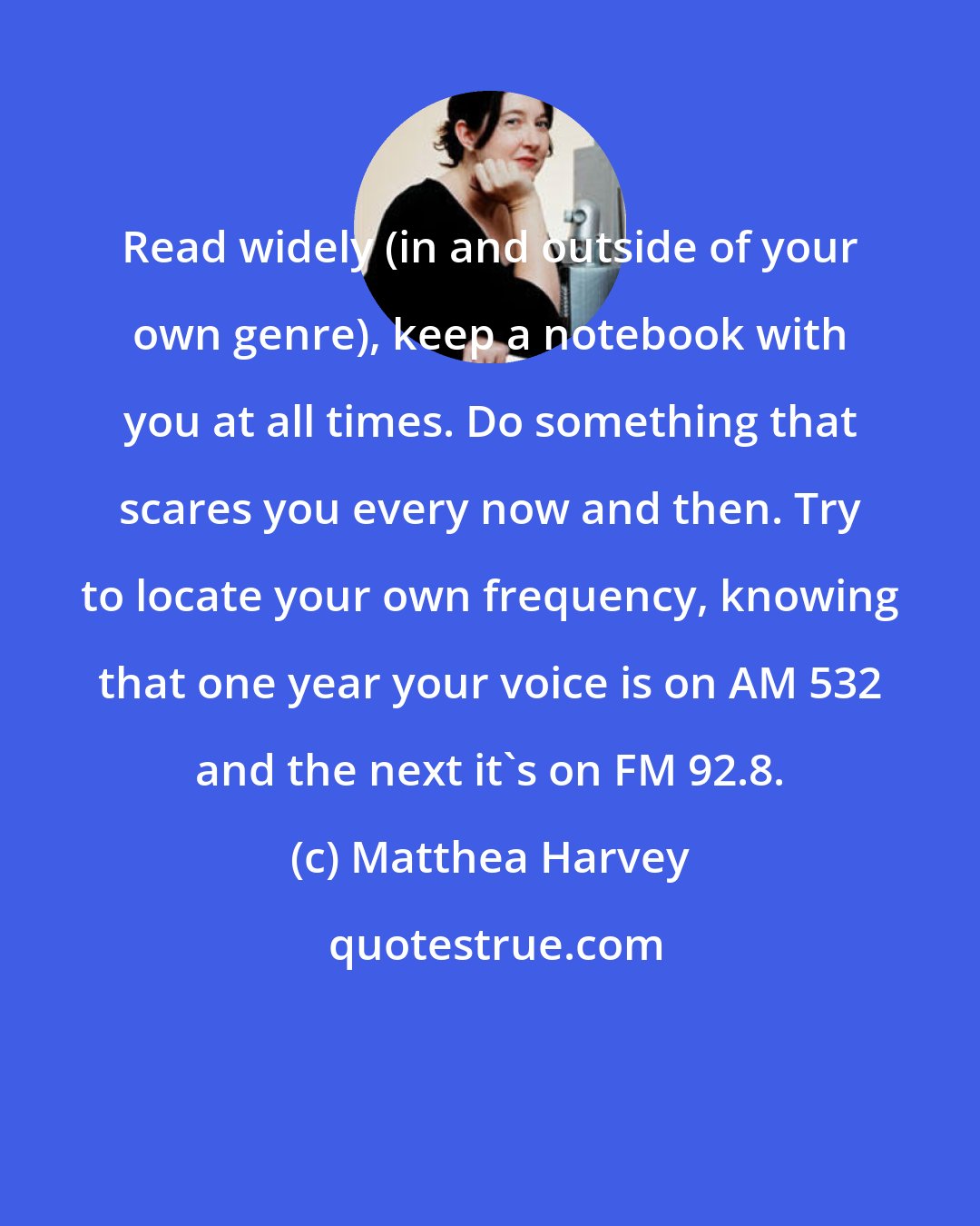 Matthea Harvey: Read widely (in and outside of your own genre), keep a notebook with you at all times. Do something that scares you every now and then. Try to locate your own frequency, knowing that one year your voice is on AM 532 and the next it's on FM 92.8.