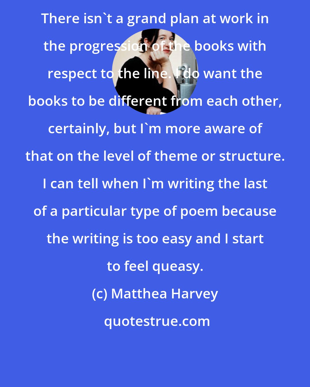 Matthea Harvey: There isn't a grand plan at work in the progression of the books with respect to the line. I do want the books to be different from each other, certainly, but I'm more aware of that on the level of theme or structure. I can tell when I'm writing the last of a particular type of poem because the writing is too easy and I start to feel queasy.