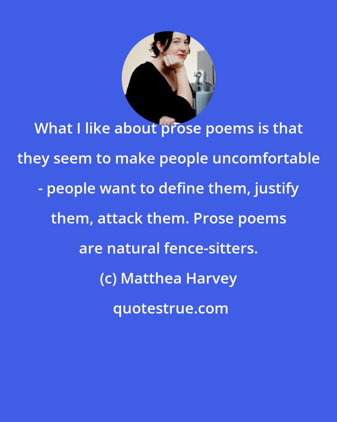 Matthea Harvey: What I like about prose poems is that they seem to make people uncomfortable - people want to define them, justify them, attack them. Prose poems are natural fence-sitters.