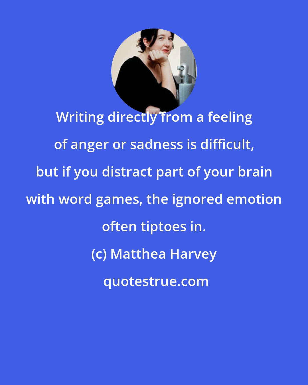 Matthea Harvey: Writing directly from a feeling of anger or sadness is difficult, but if you distract part of your brain with word games, the ignored emotion often tiptoes in.