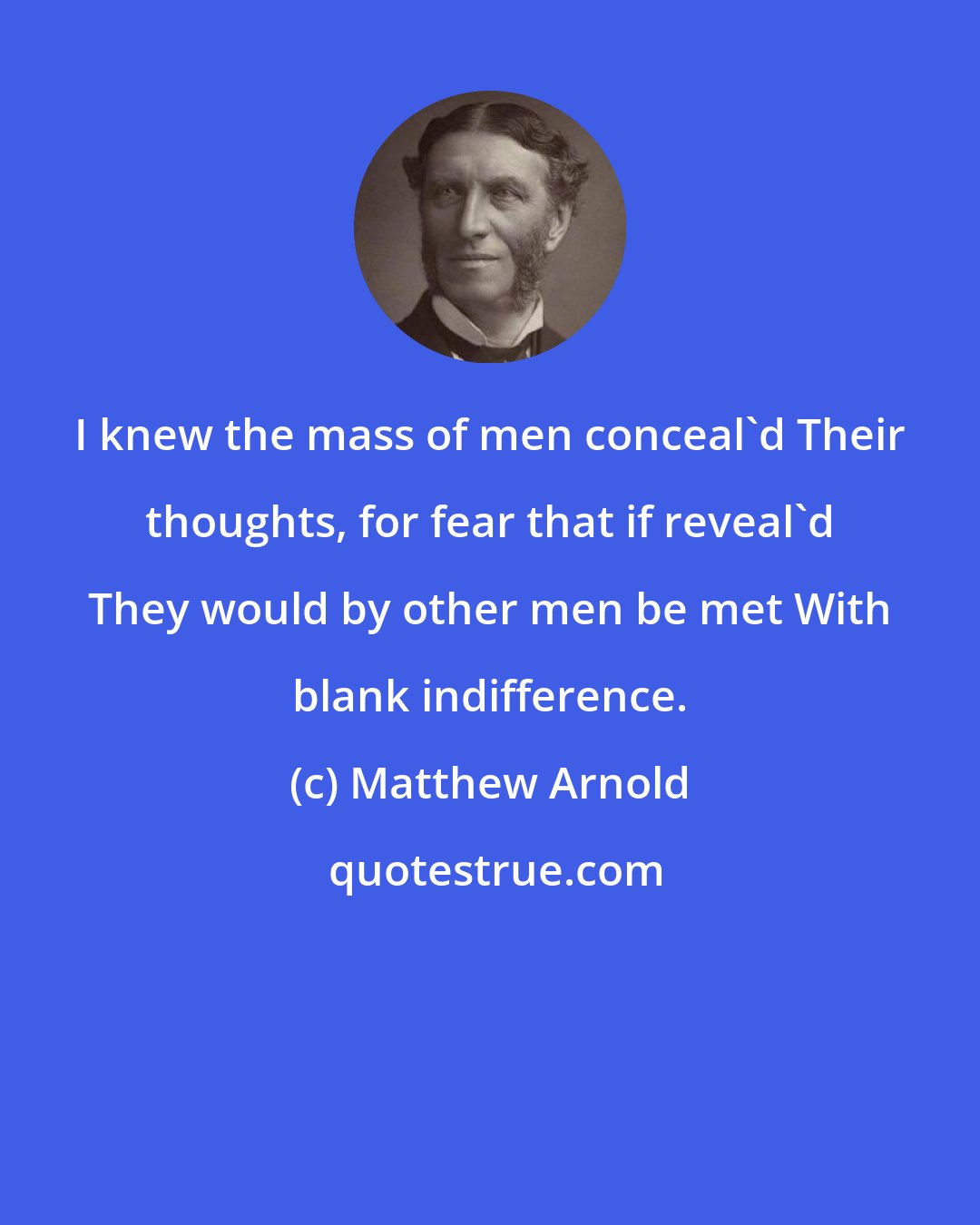 Matthew Arnold: I knew the mass of men conceal'd Their thoughts, for fear that if reveal'd They would by other men be met With blank indifference.