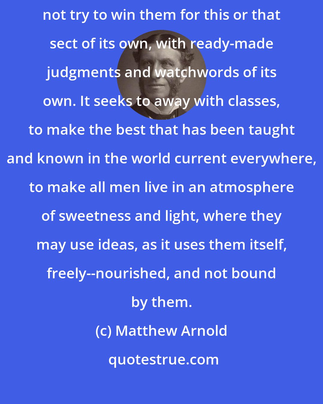 Matthew Arnold: It does not try to reach down to the level of inferior classes; it does not try to win them for this or that sect of its own, with ready-made judgments and watchwords of its own. It seeks to away with classes, to make the best that has been taught and known in the world current everywhere, to make all men live in an atmosphere of sweetness and light, where they may use ideas, as it uses them itself, freely--nourished, and not bound by them.