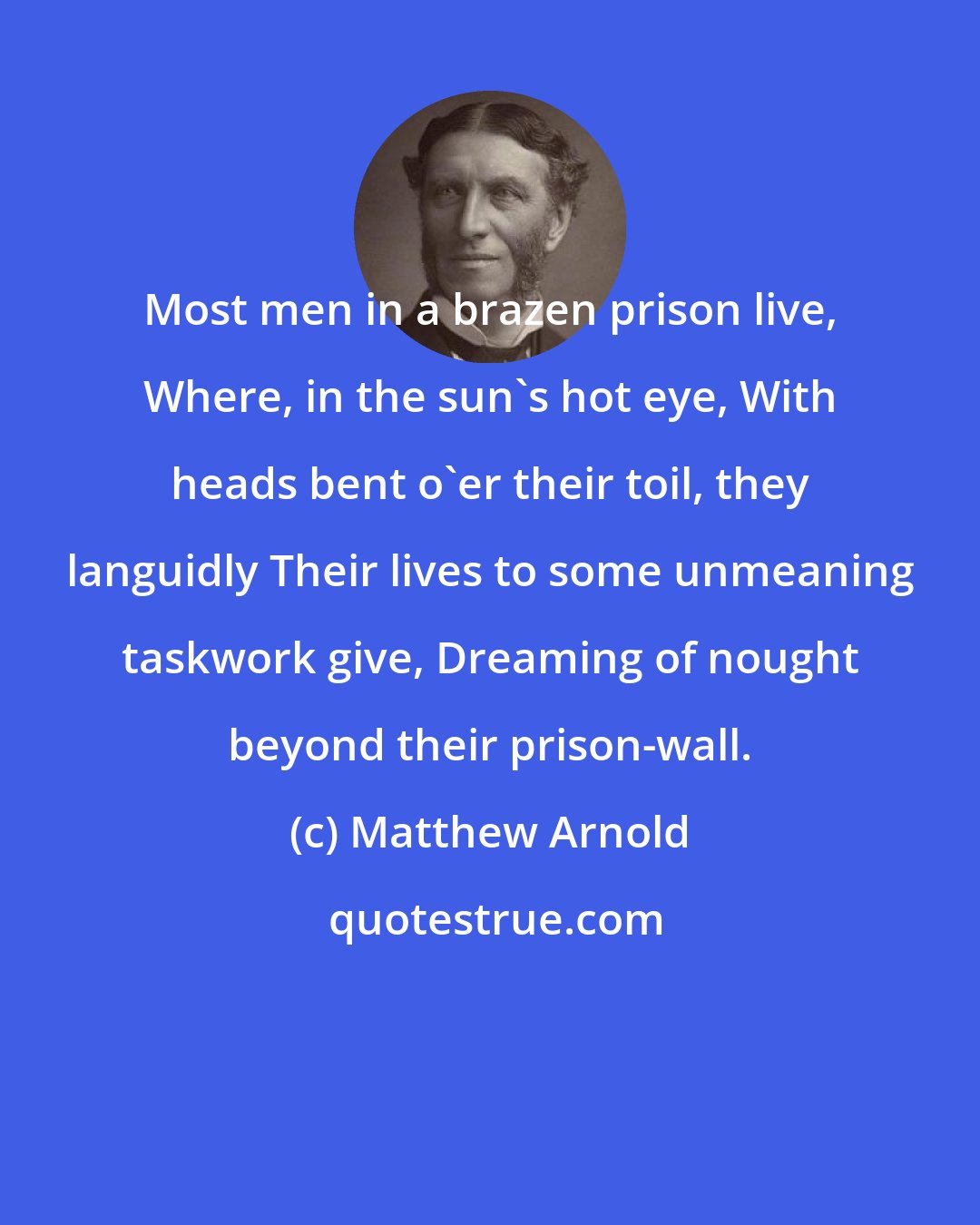 Matthew Arnold: Most men in a brazen prison live, Where, in the sun's hot eye, With heads bent o'er their toil, they languidly Their lives to some unmeaning taskwork give, Dreaming of nought beyond their prison-wall.