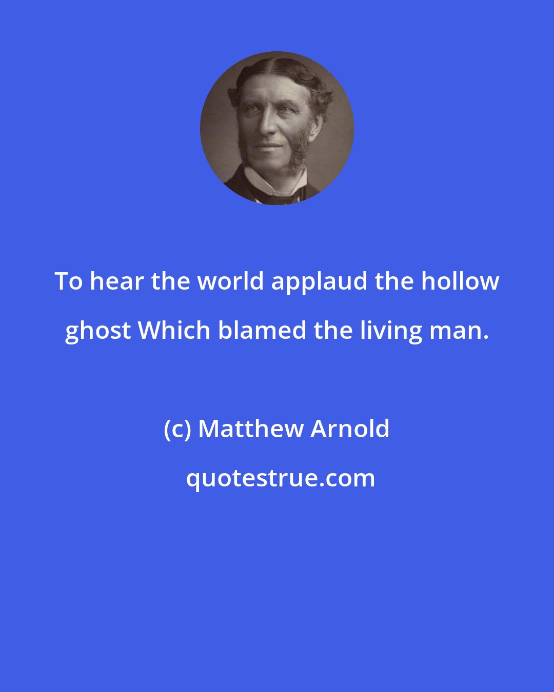 Matthew Arnold: To hear the world applaud the hollow ghost Which blamed the living man.