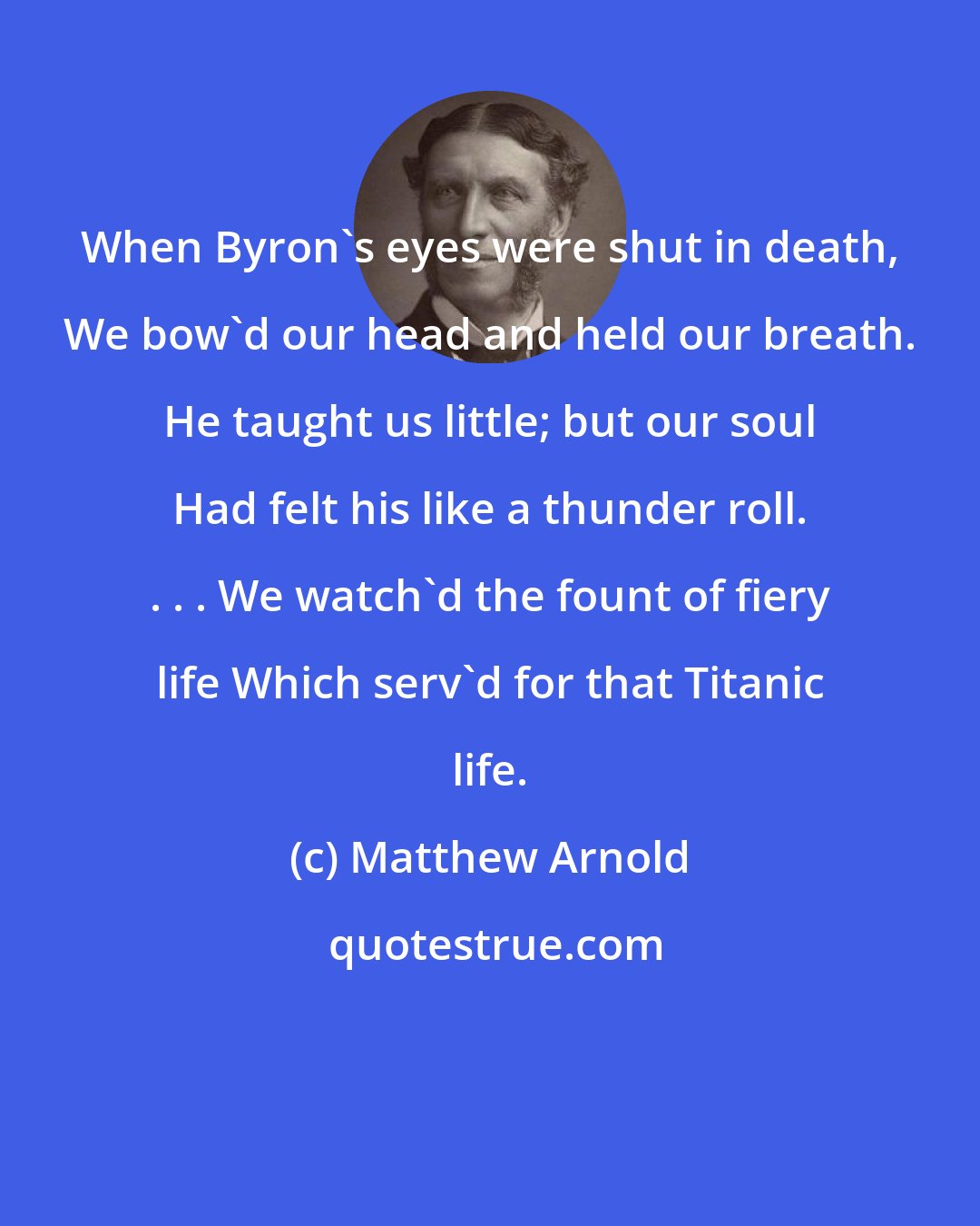 Matthew Arnold: When Byron's eyes were shut in death, We bow'd our head and held our breath. He taught us little; but our soul Had felt his like a thunder roll. . . . We watch'd the fount of fiery life Which serv'd for that Titanic life.