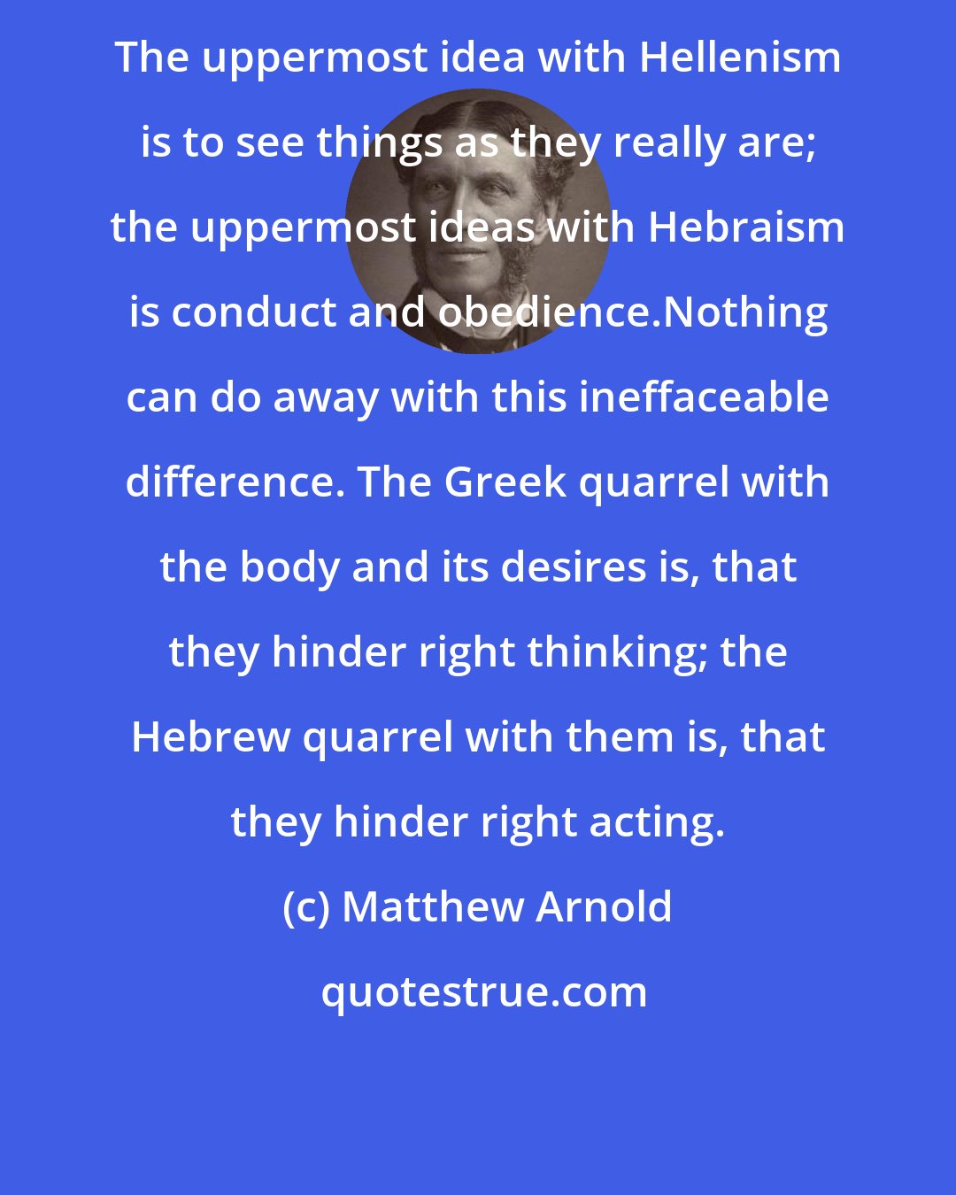 Matthew Arnold: The uppermost idea with Hellenism is to see things as they really are; the uppermost ideas with Hebraism is conduct and obedience.Nothing can do away with this ineffaceable difference. The Greek quarrel with the body and its desires is, that they hinder right thinking; the Hebrew quarrel with them is, that they hinder right acting.