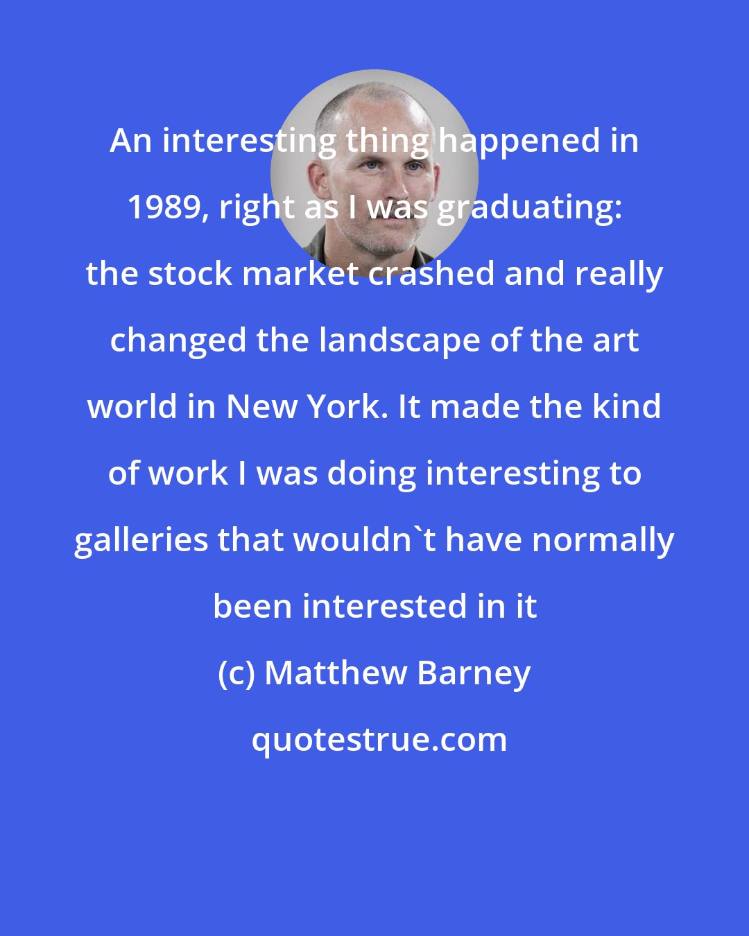 Matthew Barney: An interesting thing happened in 1989, right as I was graduating: the stock market crashed and really changed the landscape of the art world in New York. It made the kind of work I was doing interesting to galleries that wouldn't have normally been interested in it