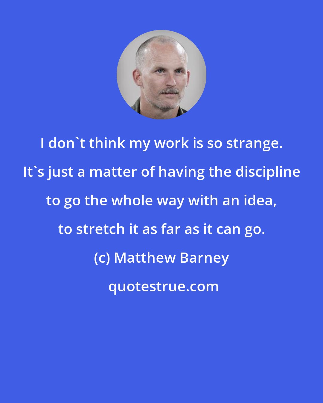 Matthew Barney: I don't think my work is so strange. It's just a matter of having the discipline to go the whole way with an idea, to stretch it as far as it can go.