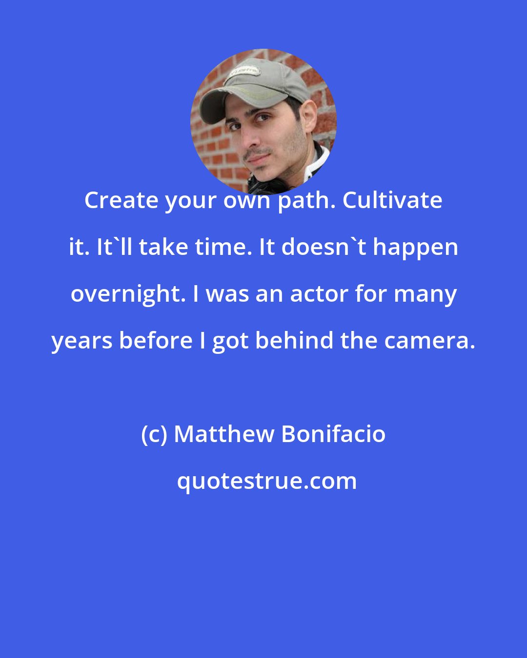 Matthew Bonifacio: Create your own path. Cultivate it. It'll take time. It doesn't happen overnight. I was an actor for many years before I got behind the camera.